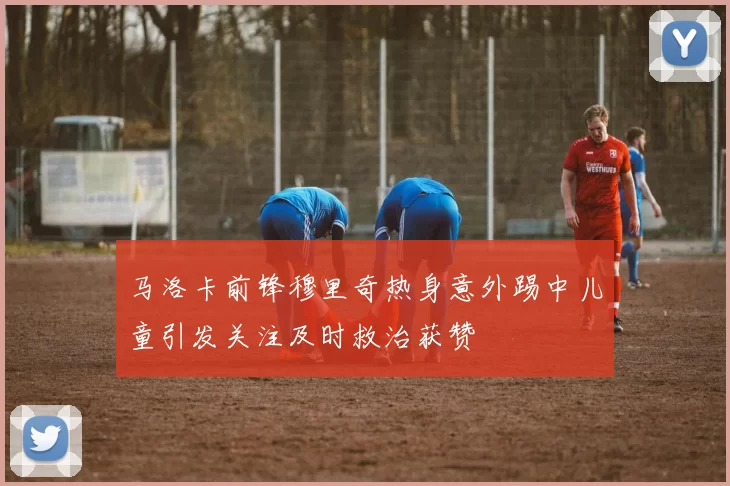 马洛卡前锋穆里奇热身意外踢中儿童引发关注及时救治获赞