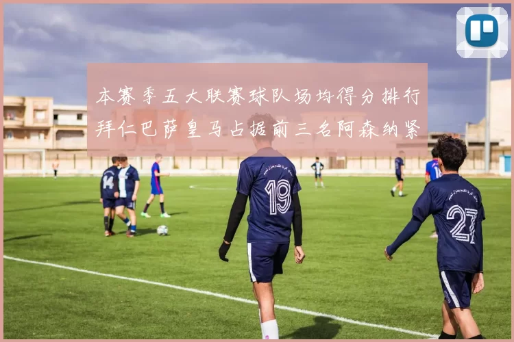 本赛季五大联赛球队场均得分排行拜仁巴萨皇马占据前三名阿森纳紧随其后位列第五