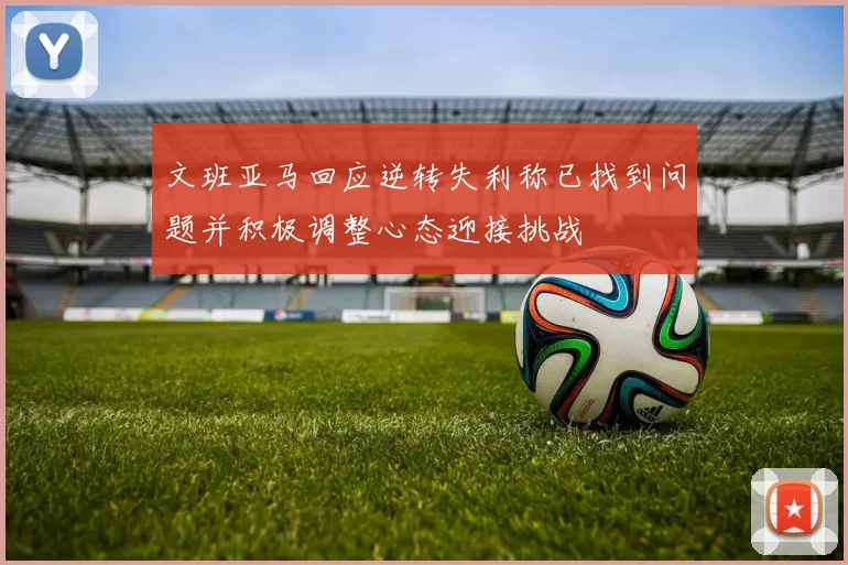 文班亚马回应逆转失利称已找到问题并积极调整心态迎接挑战