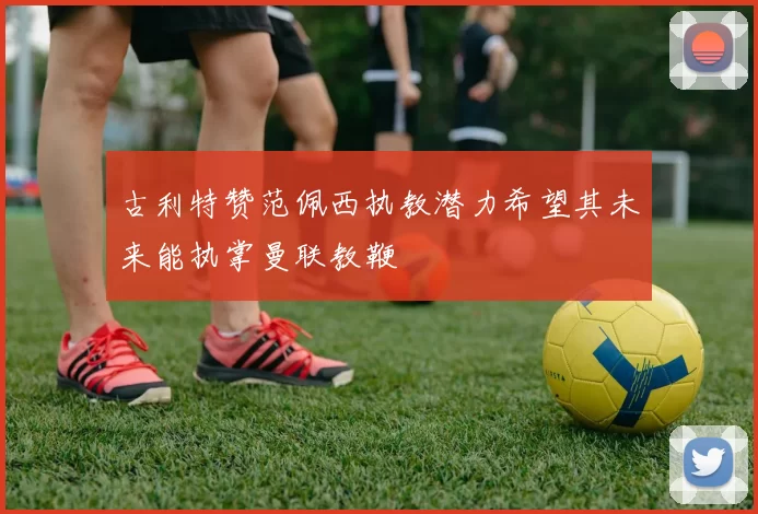 古利特赞范佩西执教潜力希望其未来能执掌曼联教鞭