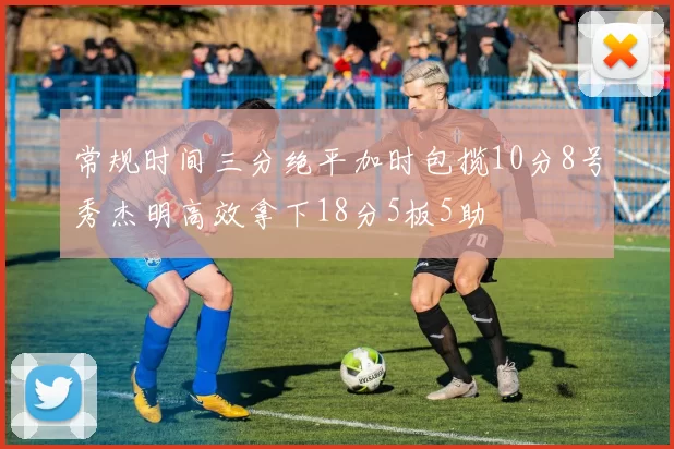 常规时间三分绝平加时包揽10分8号秀杰明高效拿下18分5板5助